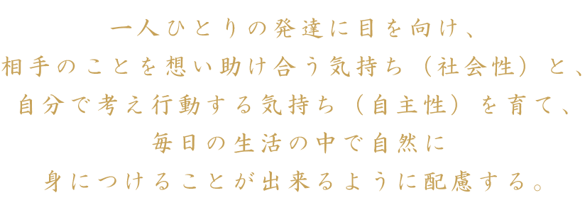 一人ひとりの発達に目を向け、相手のことを想い助け合う気持ち（社会性）と、自分で考え行動する気持ち（自主性）を育て、毎日の生活の中で自然に身につけることが出来るように配慮する。